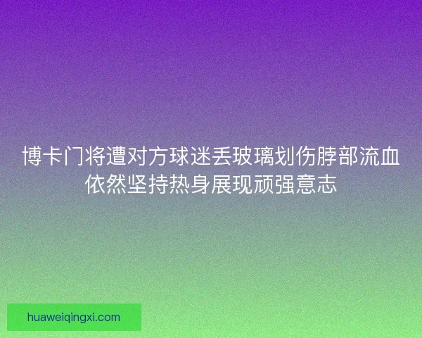 博卡门将遭对方球迷丢玻璃划伤脖部流血依然坚持热身展现顽强意志