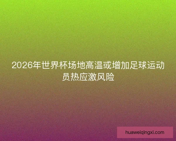 2026年世界杯场地高温或增加足球运动员热应激风险