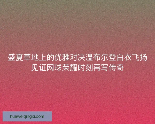 盛夏草地上的优雅对决温布尔登白衣飞扬见证网球荣耀时刻再写传奇