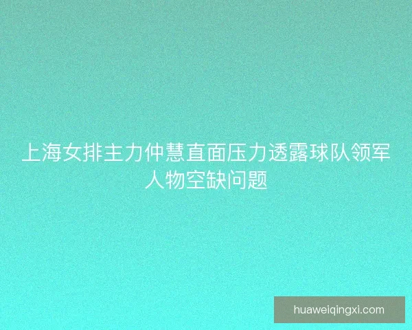 上海女排主力仲慧直面压力透露球队领军人物空缺问题