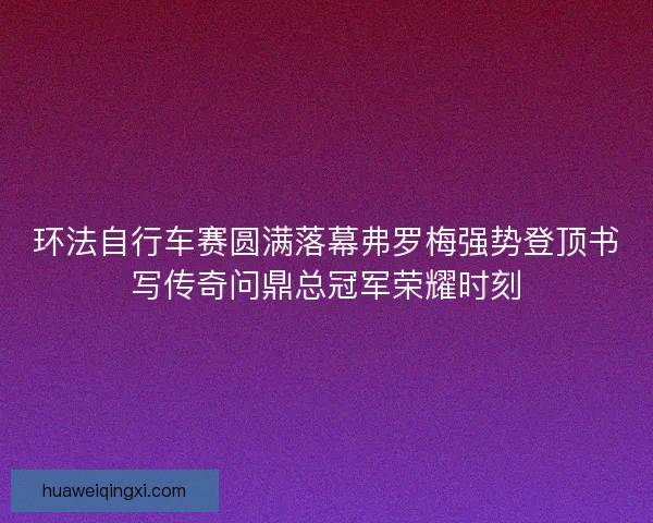 环法自行车赛圆满落幕弗罗梅强势登顶书写传奇问鼎总冠军荣耀时刻