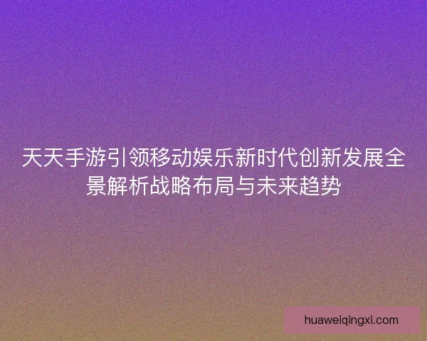 天天手游引领移动娱乐新时代创新发展全景解析战略布局与未来趋势