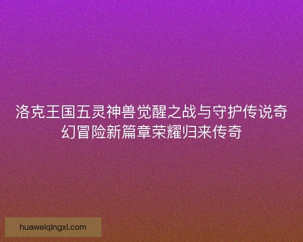 洛克王国五灵神兽觉醒之战与守护传说奇幻冒险新篇章荣耀归来传奇 洛克王国五灵神兽觉醒之战与守护传说奇幻冒险新篇章荣耀归来传奇