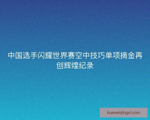 中国选手闪耀世界赛空中技巧单项摘金再创辉煌纪录