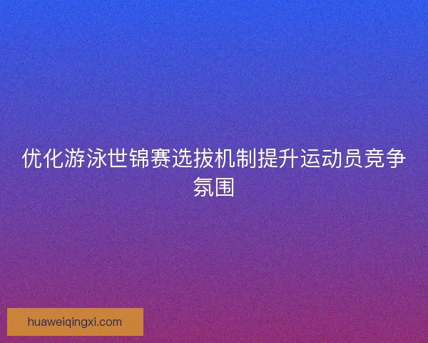 优化游泳世锦赛选拔机制提升运动员竞争氛围 优化游泳世锦赛选拔机制提升运动员竞争氛围