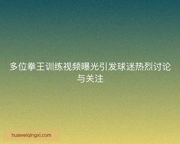 多位拳王训练视频曝光引发球迷热烈讨论与关注 多位拳王训练视频曝光引发球迷热烈讨论与关注