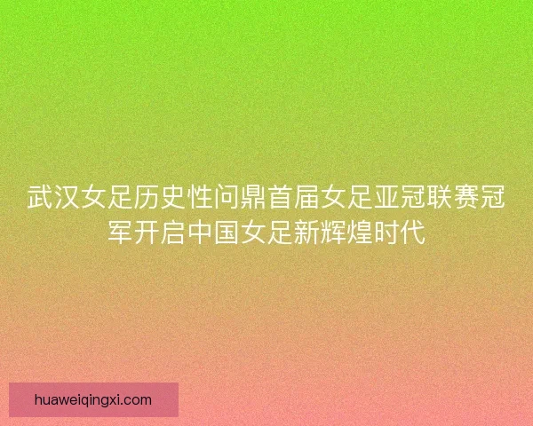 武汉女足历史性问鼎首届女足亚冠联赛冠军开启中国女足新辉煌时代