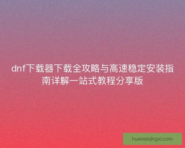 dnf下载器下载全攻略与高速稳定安装指南详解一站式教程分享版 dnf下载器下载全攻略与高速稳定安装指南详解一站式教程分享版