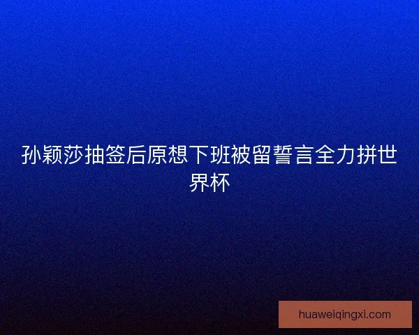 孙颖莎抽签后原想下班被留誓言全力拼世界杯