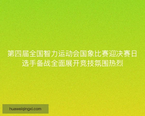 第四届全国智力运动会国象比赛迎决赛日选手备战全面展开竞技氛围热烈
