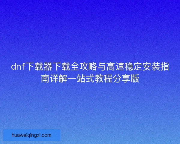 dnf下载器下载全攻略与高速稳定安装指南详解一站式教程分享版