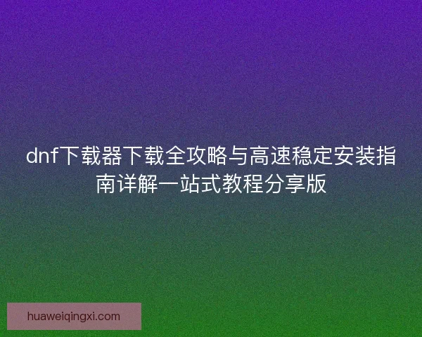 dnf下载器下载全攻略与高速稳定安装指南详解一站式教程分享版