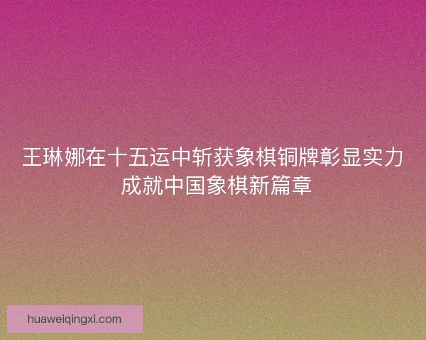 王琳娜在十五运中斩获象棋铜牌彰显实力 成就中国象棋新篇章